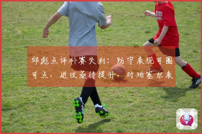 邱彪点评补赛失利：防守表现可圈可点，进攻亟待提升，对珀塞尔表现不满
