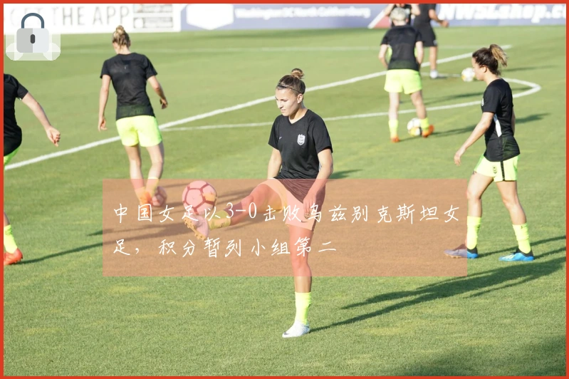 中国女足以3-0击败乌兹别克斯坦女足，积分暂列小组第二