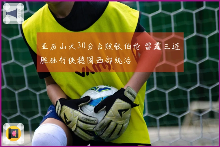 亚历山大30分击败张伯伦 雷霆三连胜独行侠稳固西部统治