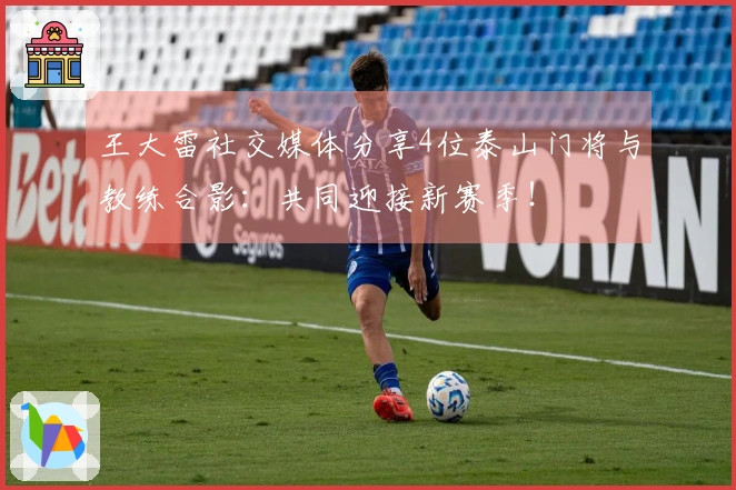 王大雷社交媒体分享4位泰山门将与教练合影:共同迎接新赛季!