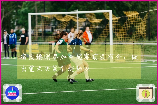 宿茂臻刚参加中超赛前发布会，做出重大决策引起热议