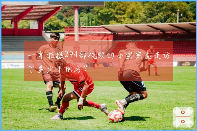 一年拍摄294部视频的小宝究竟走访了多少个地方？