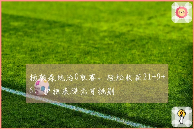 杨瀚森统治G联赛，轻松收获21+9+6，护框表现无可挑剔