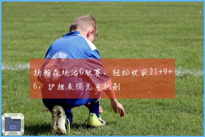 杨瀚森统治G联赛，轻松收获21+9+6，护框表现无可挑剔