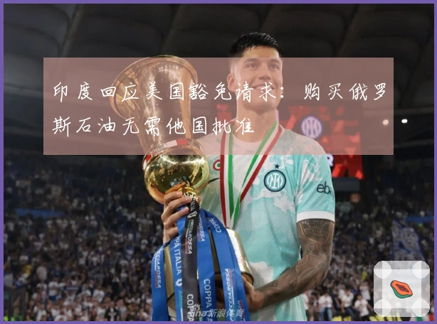 印度回应美国豁免请求：购买俄罗斯石油无需他国批准