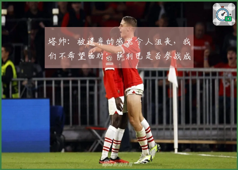 塔帅：被遗弃的感觉令人沮丧，我们不希望面对；萨利巴是否参战成疑