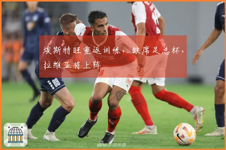 埃斯特旺重返训练，缺席足总杯，拉维亚将上阵