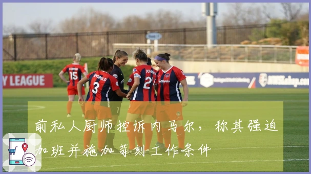 前私人厨师控诉内马尔，称其强迫加班并施加苛刻工作条件