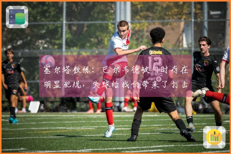 塞尔塔教练：巴尔韦德破门时存在明显犯规，失球给我们带来了打击