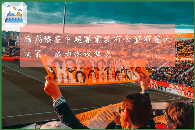 宿茂臻在中超赛前发布会宣布重大决策，成为热议焦点