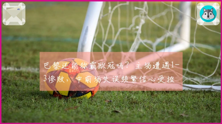 巴黎还能称霸欧冠吗？主场遭遇1-3惨败，中前场失误频繁信心受挫