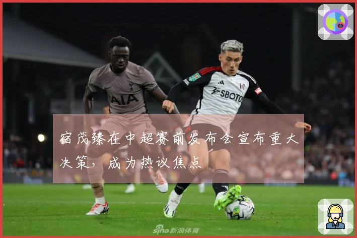 宿茂臻在中超赛前发布会宣布重大决策，成为热议焦点