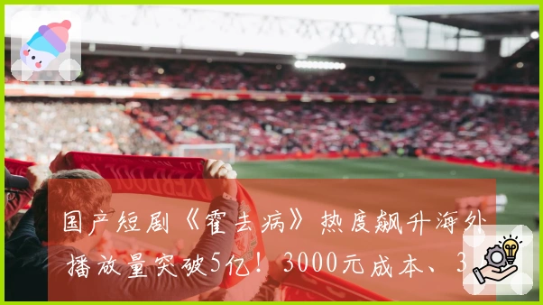 国产短剧《霍去病》热度飙升海外 播放量突破5亿！3000元成本、3人团队5天制作80集