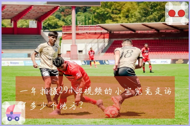 一年拍摄294部视频的小宝究竟走访了多少个地方？