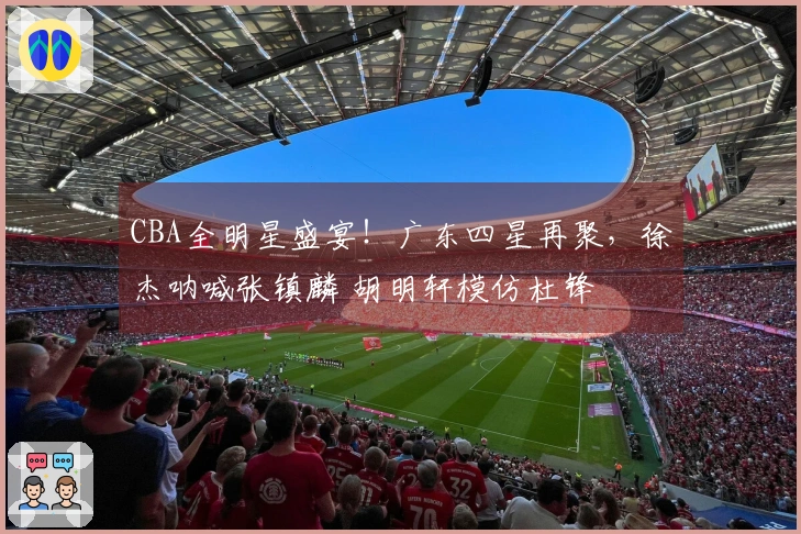 CBA全明星盛宴！广东四星再聚，徐杰呐喊张镇麟 胡明轩模仿杜锋