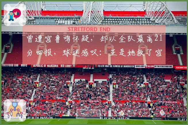 曾遭宫鲁鸣怀疑，却以全队最高21分回报，球迷感叹：正是她救了宫帅