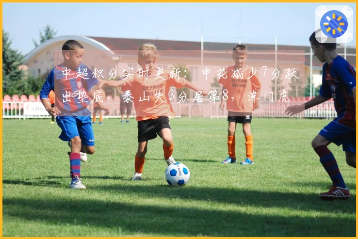 中超积分实时更新：申花减少7分跃出垫底，泰山失3分居第8，津门虎落后9分位居最后