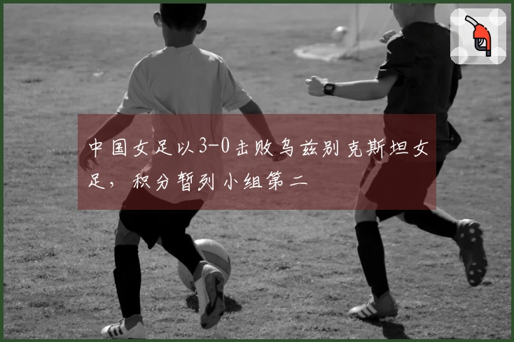 中国女足以3-0击败乌兹别克斯坦女足，积分暂列小组第二