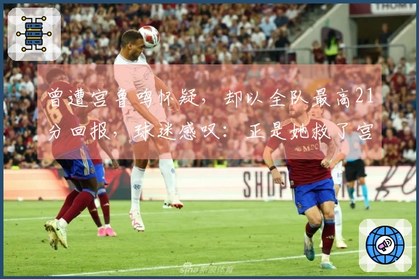 曾遭宫鲁鸣怀疑，却以全队最高21分回报，球迷感叹：正是她救了宫帅
