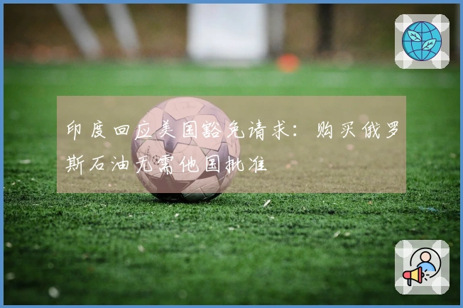 印度回应美国豁免请求：购买俄罗斯石油无需他国批准