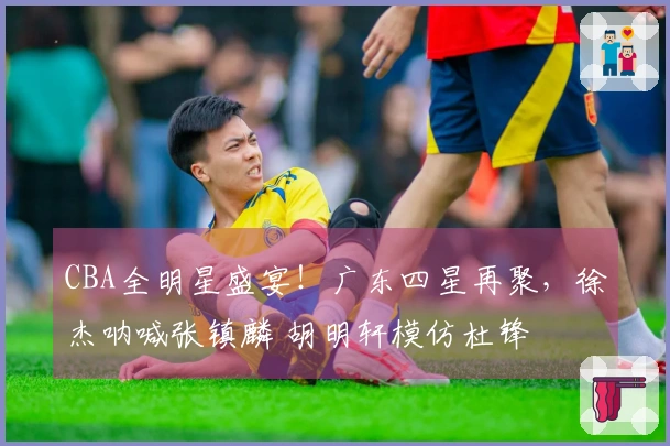 CBA全明星盛宴！广东四星再聚，徐杰呐喊张镇麟 胡明轩模仿杜锋