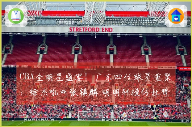 CBA全明星盛宴!广东四位球员重聚,徐杰吼叫张镇麟 胡明轩模仿杜锋