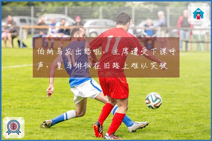 伯纳乌发出怒吼,主席遭受下课呼声,皇马徘徊在旧路上难以突破