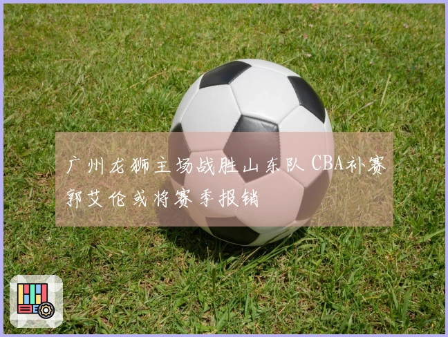 广州龙狮主场战胜山东队 CBA补赛郭艾伦或将赛季报销