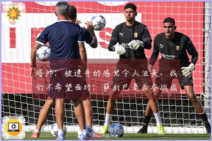 塔帅：被遗弃的感觉令人沮丧，我们不希望面对；萨利巴是否参战成疑