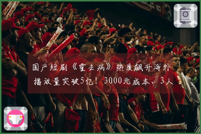 国产短剧《霍去病》热度飙升海外 播放量突破5亿！3000元成本、3人团队5天制作80集