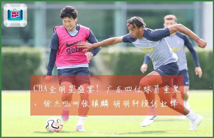 CBA全明星盛宴！广东四位球员重聚，徐杰吼叫张镇麟 胡明轩模仿杜锋